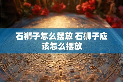 石狮子怎么摆放 石狮子应该怎么摆放