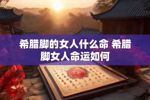 希腊脚的女人什么命 希腊脚女人命运如何