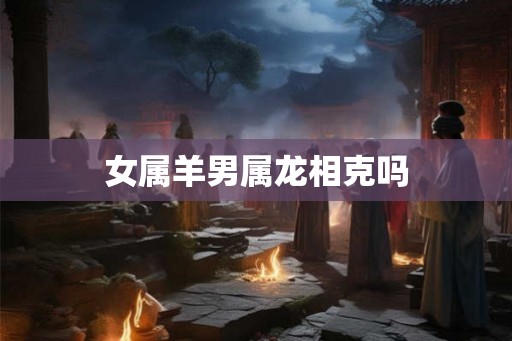 女属羊男属龙相克吗 女属羊男属龙相克吗