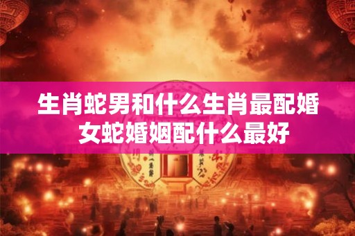 生肖蛇男和什么生肖最配婚 女蛇婚姻配什么最好 生肖蛇男和什么生肖最配婚 女蛇婚姻配什么最好