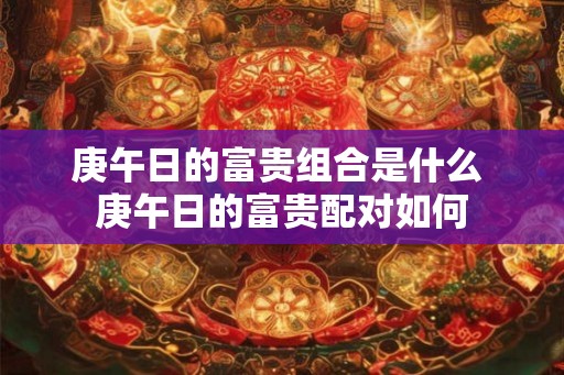庚午日的富贵组合是什么 庚午日的富贵配对如何