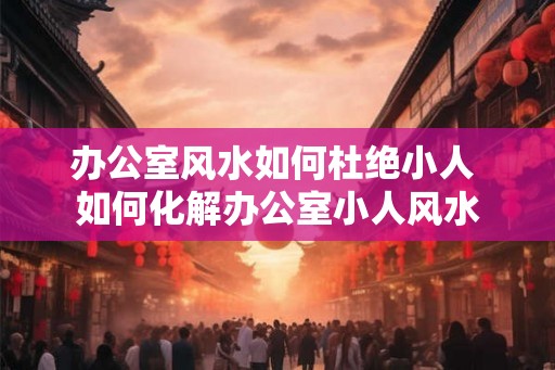办公室风水如何杜绝小人 如何化解办公室小人风水 办公室风水如何杜绝小人 如何化解办公室小人风水