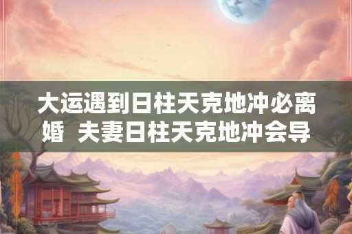 大运遇到日柱天克地冲必离婚  夫妻日柱天克地冲会导致什么