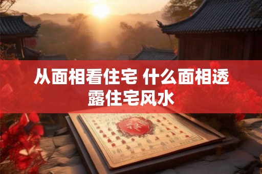 从面相看住宅 什么面相透露住宅风水 从面相看住宅 什么面相透露住宅风水