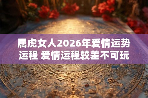 属虎女人2026年爱情运势运程 爱情运程较差不可玩暧昧