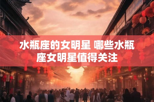 水瓶座的女明星 哪些水瓶座女明星值得关注