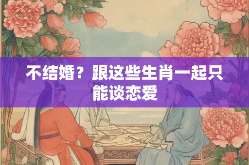 不结婚？跟这些生肖一起只能谈恋爱