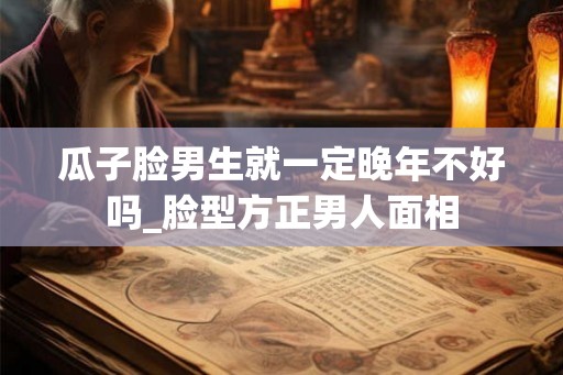 瓜子脸男生就一定晚年不好吗_脸型方正男人面相