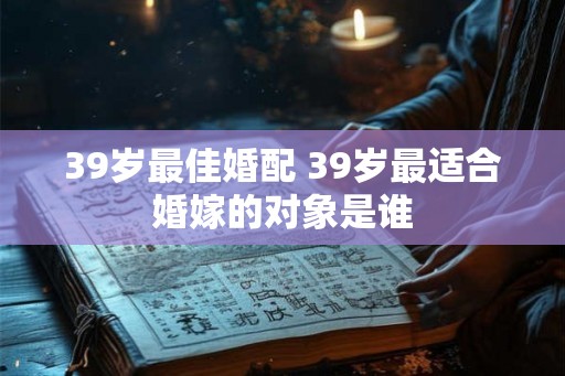 39岁最佳婚配 39岁最适合婚嫁的对象是谁 39岁最佳婚配 39岁最适合婚嫁的对象是谁