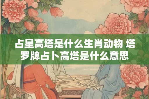 占星高塔是什么生肖动物 塔罗牌占卜高塔是什么意思