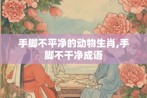 手脚不平净的动物生肖,手脚不干净成语
