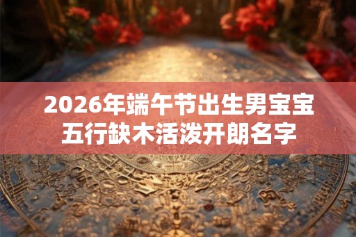 2026年端午节出生男宝宝五行缺木活泼开朗名字