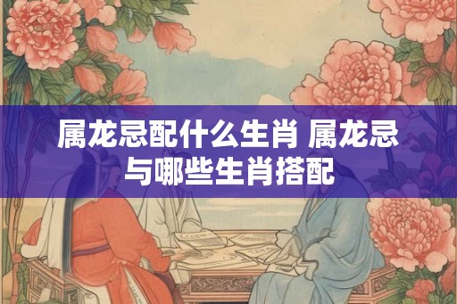 属龙忌配什么生肖 属龙忌与哪些生肖搭配 属龙忌配什么生肖 属龙忌与哪些生肖搭配