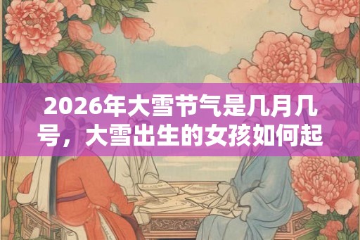 2026年大雪节气是几月几号，大雪出生的女孩如何起名字
