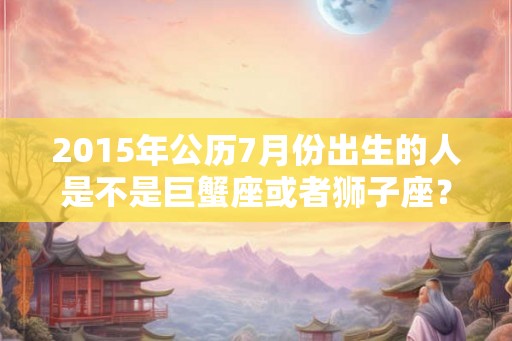 2015年公历7月份出生的人是不是巨蟹座或者狮子座？