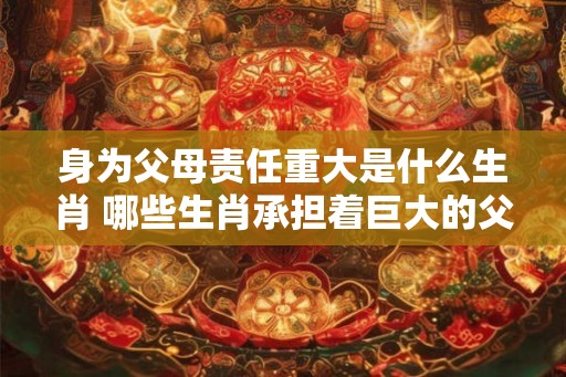 身为父母责任重大是什么生肖 哪些生肖承担着巨大的父母责任