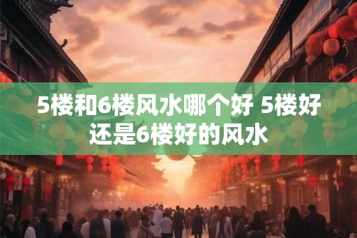 5楼和6楼风水哪个好 5楼好还是6楼好的风水