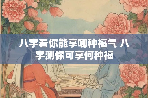 八字看你能享哪种福气 八字测你可享何种福