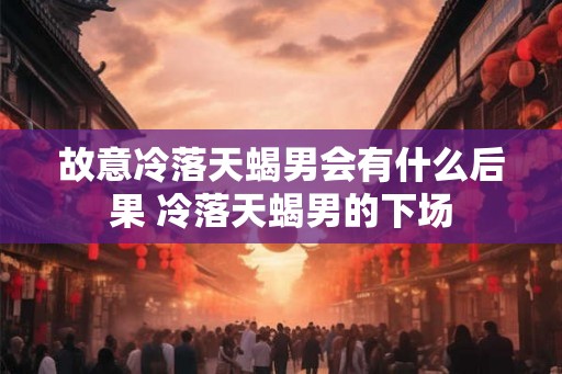 故意冷落天蝎男会有什么后果 冷落天蝎男的下场