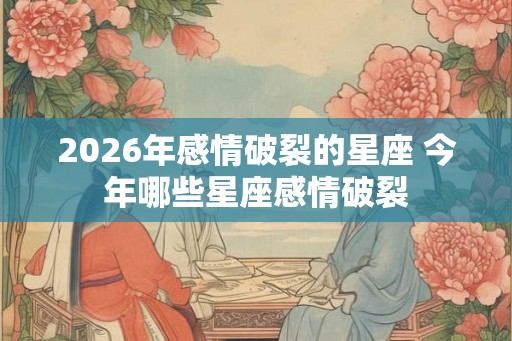 2026年感情破裂的星座 今年哪些星座感情破裂 2026年感情破裂的星座 今年哪些星座感情破裂