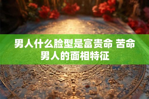 男人什么脸型是富贵命 苦命男人的面相特征