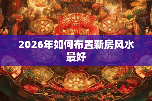 2026年如何布置新房风水最好