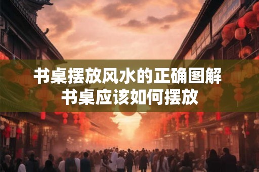 书桌摆放风水的正确图解 书桌应该如何摆放 书桌摆放风水的正确图解 书桌应该如何摆放