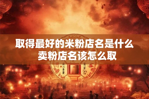 取得最好的米粉店名是什么  卖粉店名该怎么取