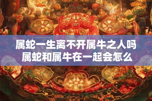 属蛇一生离不开属牛之人吗 属蛇和属牛在一起会怎么样 属蛇一生离不开属牛之人吗 属蛇和属牛在一起会怎么样