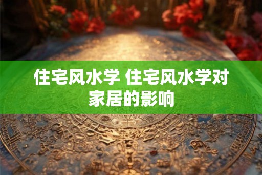 住宅风水学 住宅风水学对家居的影响 住宅风水学 住宅风水学对家居的影响