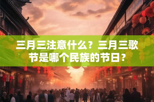 三月三注意什么？三月三歌节是哪个民族的节日？
