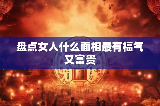 盘点女人什么面相最有福气又富贵 盘点女人什么面相最有福气又富贵