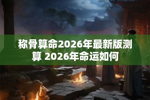 称骨算命2026年最新版测算 2026年命运如何 称骨算命2026年最新版测算 2026年命运如何