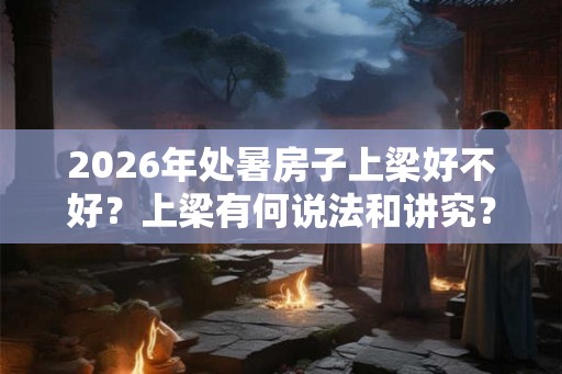 2026年处暑房子上梁好不好？上梁有何说法和讲究？