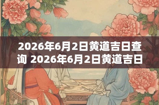 2026年6月2日黄道吉日查询 2026年6月2日黄道吉日是什么