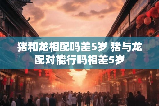 猪和龙相配吗差5岁 猪与龙配对能行吗相差5岁