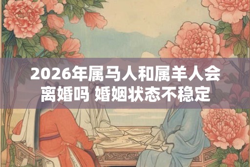2026年属马人和属羊人会离婚吗 婚姻状态不稳定