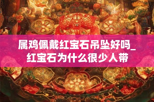 属鸡佩戴红宝石吊坠好吗_红宝石为什么很少人带