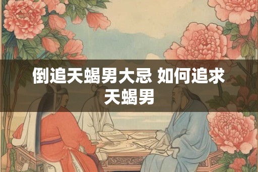 倒追天蝎男大忌 如何追求天蝎男 倒追天蝎男大忌 如何追求天蝎男
