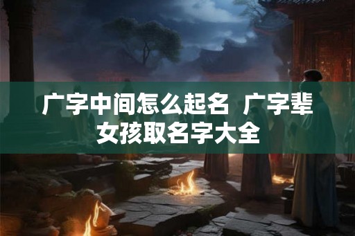 广字中间怎么起名  广字辈女孩取名字大全