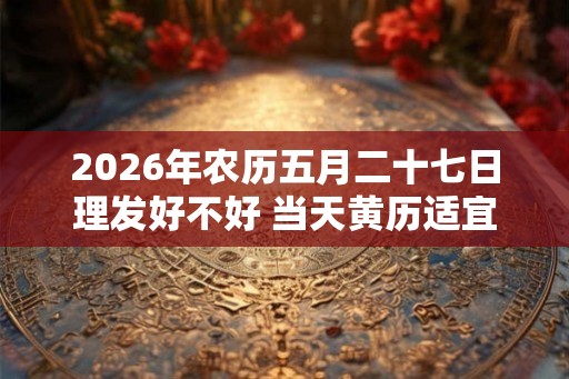 2026年农历五月二十七日理发好不好 当天黄历适宜剃头不