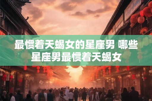 最惯着天蝎女的星座男 哪些星座男最惯着天蝎女