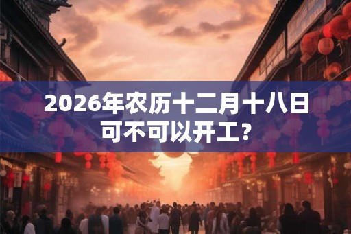 2026年农历十二月十八日可不可以开工？