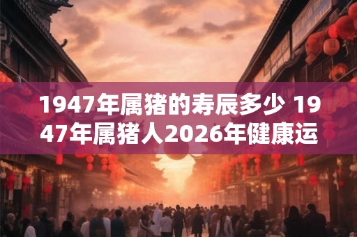 1947年属猪的寿辰多少 1947年属猪人2026年健康运势
