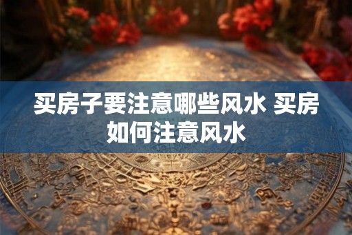买房子要注意哪些风水 买房如何注意风水 买房子要注意哪些风水 买房如何注意风水