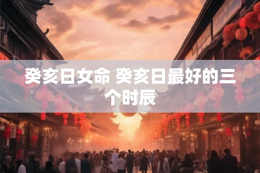 癸亥日女命 癸亥日最好的三个时辰