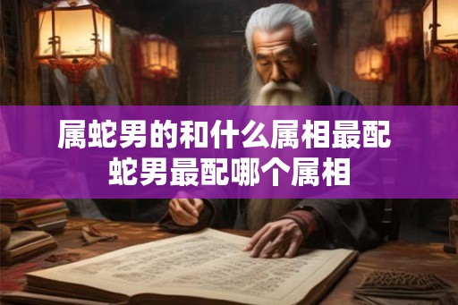 属蛇男的和什么属相最配 蛇男最配哪个属相