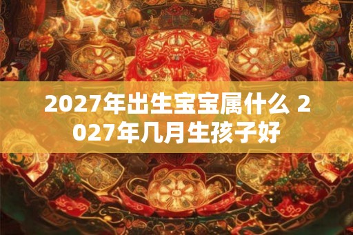 2027年出生宝宝属什么 2027年几月生孩子好