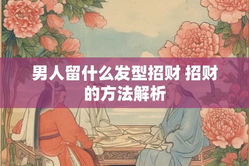 男人留什么发型招财 招财的方法解析 男人留什么发型招财 招财的方法解析