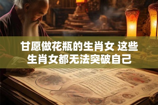 甘愿做花瓶的生肖女 这些生肖女都无法突破自己 甘愿做花瓶的生肖女 这些生肖女都无法突破自己